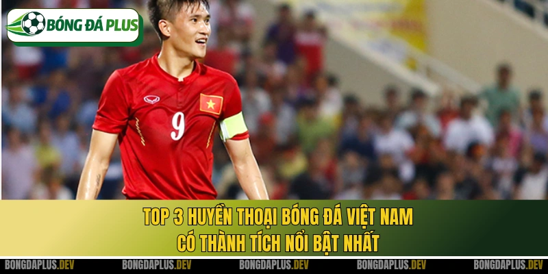 Top 3 huyền thoại bóng đá Việt Nam có thành tích nổi bật nhất