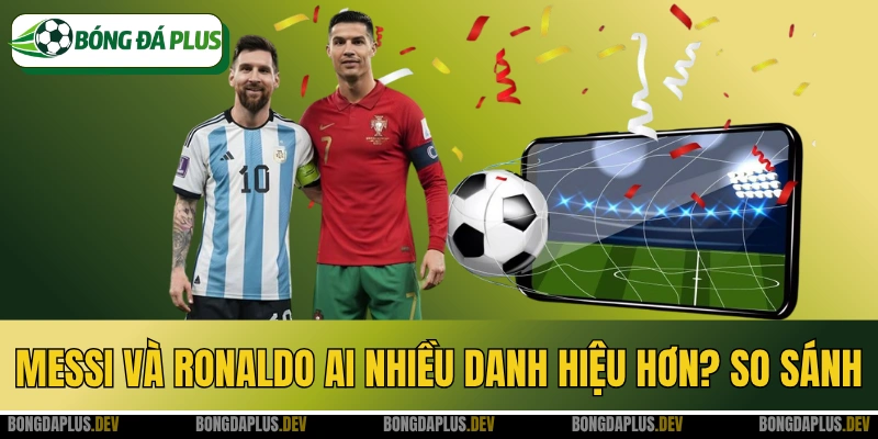 Messi Và Ronaldo Ai Nhiều Danh Hiệu Hơn? So Sánh Toàn Diện