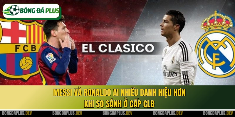 Messi và Ronaldo ai nhiều danh hiệu hơn khi so sánh ở cấp CLB
