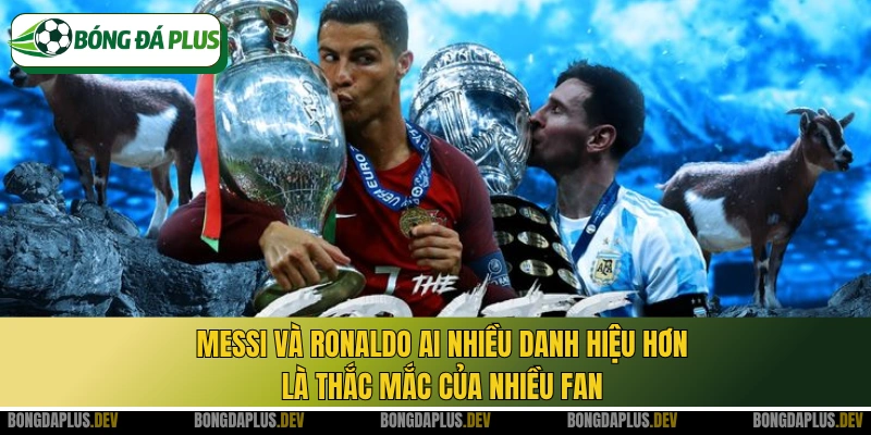 Messi và Ronaldo ai nhiều danh hiệu hơn là thắc mắc của nhiều fan
