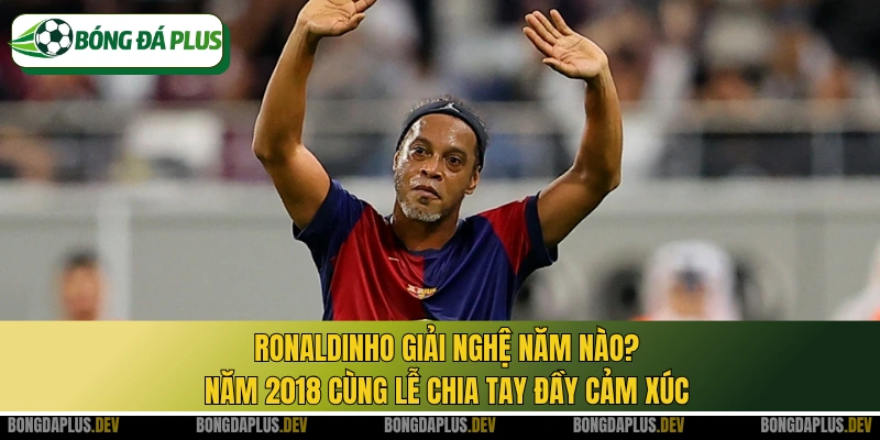 Ronaldinho giải nghệ năm nào? Năm 2018 cùng lễ chia tay đầy cảm xúc